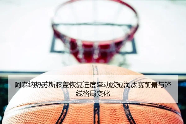 阿森纳热苏斯膝盖恢复进度牵动欧冠淘汰赛前景与锋线格局变化