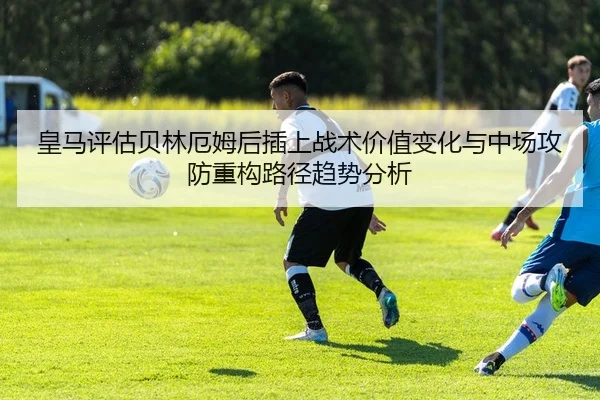 皇马评估贝林厄姆后插上战术价值变化与中场攻防重构路径趋势分析