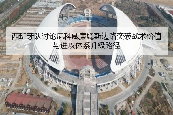 西班牙队讨论尼科威廉姆斯边路突破战术价值与进攻体系升级路径